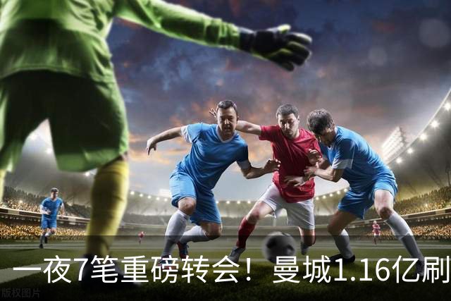 一夜7笔重磅转会！曼城1.16亿刷新纪录，克洛普执教德国队，三大联赛全面洗牌