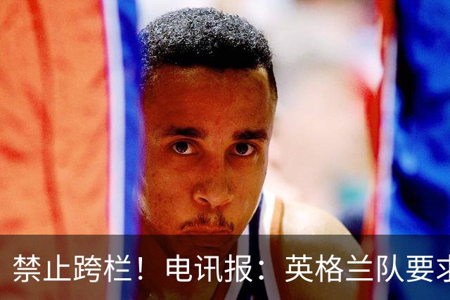 禁止跨栏！电讯报：英格兰队要求球员庆祝时不要翻越广告牌